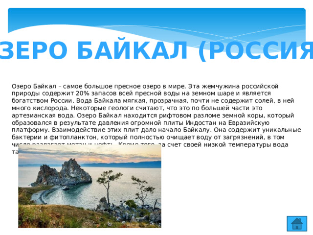 ОЗЕРО БАЙКАЛ (РОССИЯ) Озеро Байкал – самое большое пресное озеро в мире. Эта жемчужина российской природы содержит 20% запасов всей пресной воды на земном шаре и является богатством России. Вода Байкала мягкая, прозрачная, почти не содержит солей, в ней много кислорода. Некоторые геологи считают, что это по большей части это артезианская вода. Озеро Байкал находится рифтовом разломе земной коры, который образовался в результате давления огромной плиты Индостан на Евразийскую платформу. Взаимодействие этих плит дало начало Байкалу. Она содержит уникальные бактерии и фитопланктон, который полностью очищает воду от загрязнений, в том числе разлагает метан и нефть. Кроме того, за счет своей низкой температуры вода также сохраняет свои уникальные свойства. 
