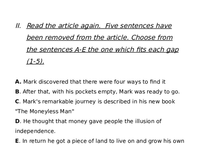 Read the article again. Five sentences have been removed from the article. Choose from the sentences A-E the one which fits each gap (1-5). A. Mark discovered that there were four ways to find it B . After that, with his pockets empty, Mark was ready to go. C . Mark's remarkable journey is described in his new book 
