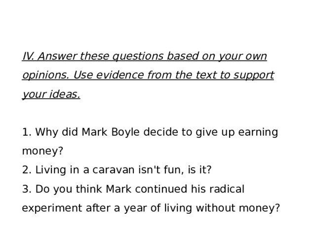 IV. Answer these questions based on your own opinions. Use evidence from the text to support your ideas. 1. Why did Mark Boyle decide to give up earning money? 2. Living in a caravan isn't fun, is it? 3. Do you think Mark continued his radical experiment after a year of living without money? 
