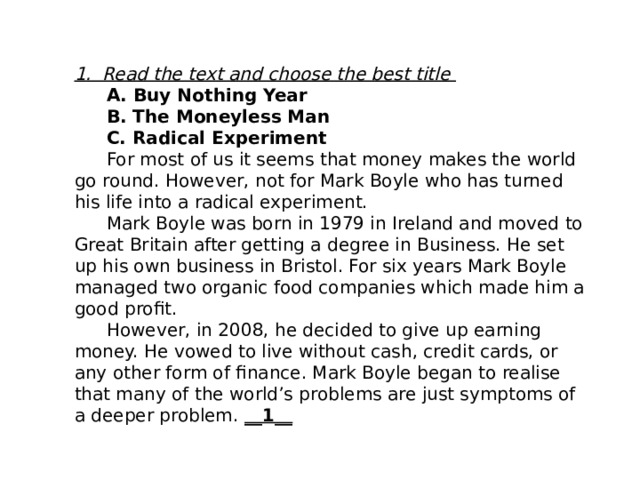 1. Read the text and choose the best title  A. Buy Nothing Year  B. The Moneyless Man  C. Radical Experiment  For most of us it seems that money makes the world go round. However, not for Mark Boyle who has turned his life into a radical experiment.  Mark Boyle was born in 1979 in Ireland and moved to Great Britain after getting a degree in Business. He set up his own business in Bristol. For six years Mark Boyle managed two organic food companies which made him a good profit.  However, in 2008, he decided to give up earning money. He vowed to live without cash, credit cards, or any other form of finance. Mark Boyle began to realise that many of the world’s problems are just symptoms of a deeper problem. __1__ 