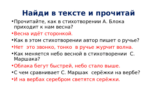 Найди в тексте и прочитай Прочитайте, как в стихотворении А. Блока приходит к нам весна? Весна идёт сторонкой. Как в этом стихотворении автор пишет о ручье? Нет это звонко, тонко в ручье журчит волна. Как меняется небо весной в стихотворении С. Маршака? Облака бегут быстрей, небо стало выше. С чем сравнивает С. Маршак серёжки на вербе? И на вербах серебром светятся серёжки. 