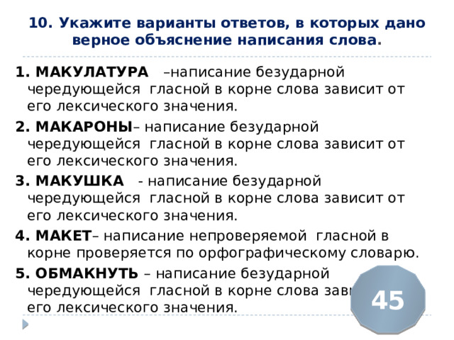 10. Укажите варианты ответов, в которых дано верное объяснение написания слова .   1. МАКУЛАТУРА  –написание безударной чередующейся гласной в корне слова зависит от его лексического значения. 2. МАКАРОНЫ – написание безударной чередующейся гласной в корне слова зависит от его лексического значения. 3. МАКУШКА   - написание безударной чередующейся гласной в корне слова зависит от его лексического значения. 4. МАКЕТ – написание непроверяемой гласной в корне проверяется по орфографическому словарю. 5. ОБМАКНУТЬ  – написание безударной чередующейся гласной в корне слова зависит от его лексического значения. 45 