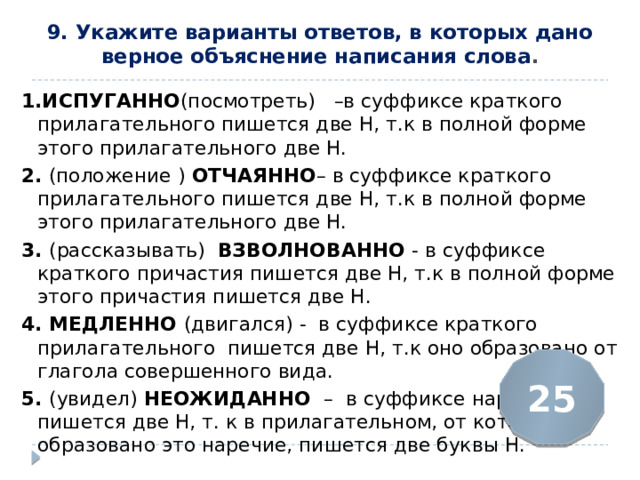 9. Укажите варианты ответов, в которых дано верное объяснение написания слова .   1.ИСПУГАННО (посмотреть)  –в суффиксе краткого прилагательного пишется две Н, т.к в полной форме этого прилагательного две Н. 2.  (положение ) ОТЧАЯННО – в суффиксе краткого прилагательного пишется две Н, т.к в полной форме этого прилагательного две Н. 3. (рассказывать) ВЗВОЛНОВАННО - в суффиксе краткого причастия пишется две Н, т.к в полной форме этого причастия пишется две Н. 4. МЕДЛЕННО (двигался) - в суффиксе краткого прилагательного пишется две Н, т.к оно образовано от глагола совершенного вида. 5. (увидел) НЕОЖИДАННО  –  в суффиксе наречия пишется две Н, т. к в прилагательном, от которого образовано это наречие, пишется две буквы Н. 25 