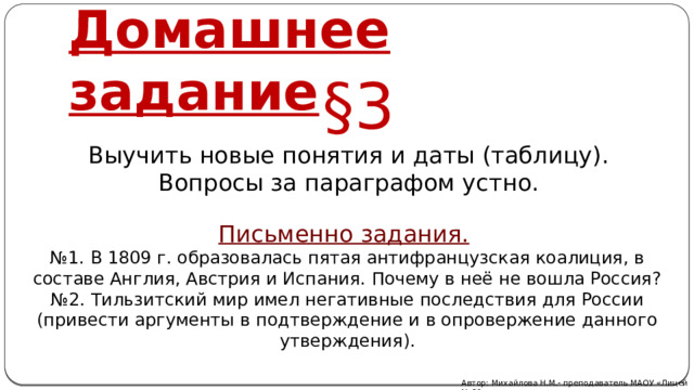 Домашнее задание §3 Выучить новые понятия и даты (таблицу). Вопросы за параграфом устно. Письменно задания.  № 1. В 1809 г. образовалась пятая антифранцузская коалиция, в составе Англия, Австрия и Испания. Почему в неё не вошла Россия? № 2. Тильзитский мир имел негативные последствия для России (привести аргументы в подтверждение и в опровержение данного утверждения). Автор: Михайлова Н.М.- преподаватель МАОУ «Лицей № 21» 