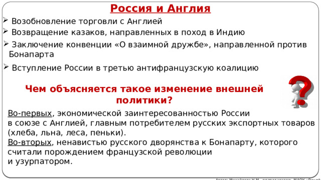 Россия и Англия  Возобновление торговли с Англией  Возвращение казаков, направленных в поход в Индию  Заключение конвенции «О взаимной дружбе», направленной против Бонапарта  Вступление России в третью антифранцузскую коалицию Чем объясняется такое изменение внешней политики? Во-первых , экономической заинтересованностью России  в союзе с Англией, главным потребителем русских экспортных товаров (хлеба, льна, леса, пеньки). Во-вторых , ненавистью русского дворянства к Бонапарту, которого считали порождением французской революции  и узурпатором. Автор: Михайлова Н.М.- преподаватель МАОУ «Лицей № 21» 