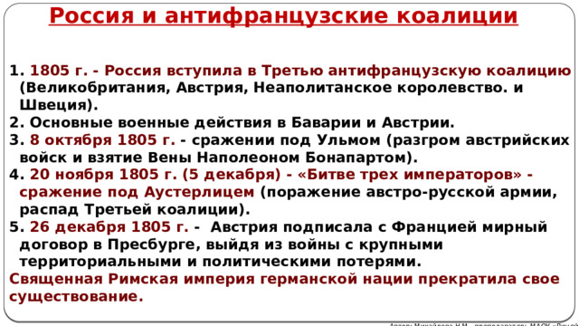 Россия и антифранцузские коалиции  1805 г. - Россия вступила в Третью антифранцузскую коалицию (Великобритания, Австрия, Неаполитанское королевство. и Швеция).  Основные военные действия в Баварии и Австрии.  8 октября 1805 г. - сражении под Ульмом (разгром австрийских войск и взятие Вены Наполеоном Бонапартом).  20 ноября 1805 г. (5 декабря) - «Битве трех императоров» - сражение под Аустерлицем (поражение австро-русской армии, распад Третьей коалиции).  26 декабря 1805 г. - Австрия подписала с Францией мирный договор в Пресбурге, выйдя из войны с крупными территориальными и политическими потерями. Священная Римская империя германской нации прекратила свое существование. Автор: Михайлова Н.М.- преподаватель МАОУ «Лицей № 21» 