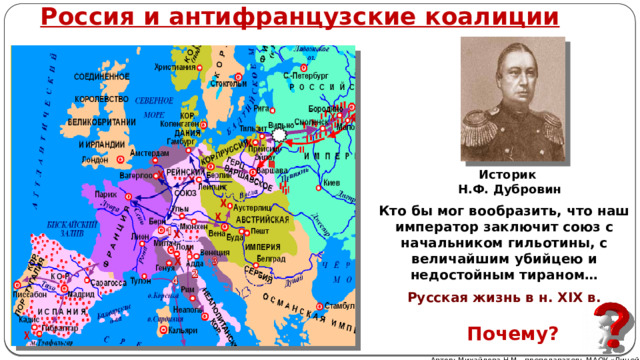 Россия и антифранцузские коалиции Историк Н.Ф. Дубровин Кто бы мог вообразить, что наш император заключит союз с начальником гильотины, с величайшим убийцею и недостойным тираном… Русская жизнь в н. XIX в. Почему? Автор: Михайлова Н.М.- преподаватель МАОУ «Лицей № 21» 