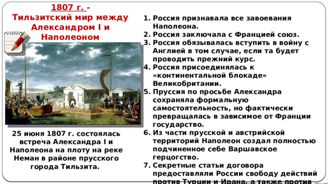 1807 г. - Тильзитский мир между Александром I и Наполеоном Россия признавала все завоевания Наполеона. Россия заключала с Францией союз. Россия обязывалась вступить в войну с Англией в том случае, если та будет проводить прежний курс. Россия присоединялась к «континентальной блокаде» Великобритании. Пруссия по просьбе Александра сохраняла формальную самостоятельность, но фактически превращалась в зависимое от Франции государство. Из части прусской и австрийской территорий Наполеон создал полностью подчиненное себе Варшавское герцогство. Секретные статьи договора предоставляли России свободу действий против Турции и Ирана, а также против Швеции. 25 июня 1807 г. состоялась встреча Александра I и Наполеона на плоту на реке Неман в районе прусского города Тильзита. Автор: Михайлова Н.М.- преподаватель МАОУ «Лицей № 21» 