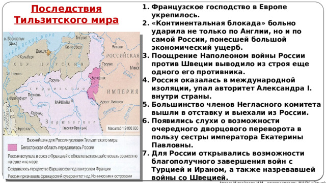 Французское господство в Европе укрепилось. «Континентальная блокада» больно ударила не только по Англии, но и по самой России, понесшей большой экономический ущерб. Поощрение Наполеоном войны России против Швеции выводило из строя еще одного его противника. Россия оказалась в международной изоляции, упал авторитет Александра I. внутри страны. Большинство членов Негласного комитета вышли в отставку и выехали из России. Появились слухи о возможности очередного дворцового переворота в пользу сестры императора Екатерины Павловны. Для России открывались возможности благополучного завершения войн с Турцией и Ираном, а также назревавшей войны со Швецией. Последствия Тильзитского мира Автор: Михайлова Н.М.- преподаватель МАОУ «Лицей № 21» 