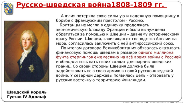 Русско-шведская война1808-1809 гг.  Англия потеряла свою сильную и надежную помощницу в борьбе с французским престолом - Россию.  Британцы не могли в одиночку продолжать экономическую блокаду Франции и были вынуждены обратиться за помощью к Швеции – давнему историческому врагу России. Швеция, зависящая от господства Англии на море, согласилась заключить с ней антироссийский союз.  По итогам договора Великобритания обязалась оказывать финансовую помощь шведам в размере одного миллиона фунта стерлингов ежемесячно на всё время войны с Россией и обещала посылать своих солдат для охраны шведских границ. Со своей стороны Швеция должна была задействовать всю свою армию в новой русско-шведской войне. У северной державы появилась цель – отвоевать у русских восточную территорию Финляндии. Шведский король Густав IV Адольф Автор: Михайлова Н.М.- преподаватель МАОУ «Лицей № 21» 