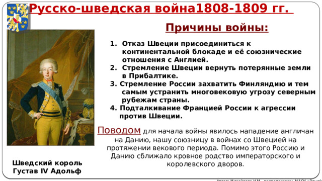 Русско-шведская война1808-1809 гг. Причины войны: Отказ Швеции присоединиться к континентальной блокаде и её союзнические отношения с Англией. Стремление Швеции вернуть потерянные земли в Прибалтике. 3. Стремление России захватить Финляндию и тем  самым устранить многовековую угрозу северным  рубежам страны. 4. Подталкивание Францией России к агрессии  против Швеции. Поводом для начала войны явилось нападение англичан на Данию, нашу союзницу в войнах со Швецией на протяжении векового периода. Помимо этого Россию и Данию сближало кровное родство императорского и королевского дворов. Шведский король Густав IV Адольф Автор: Михайлова Н.М.- преподаватель МАОУ «Лицей № 21» 