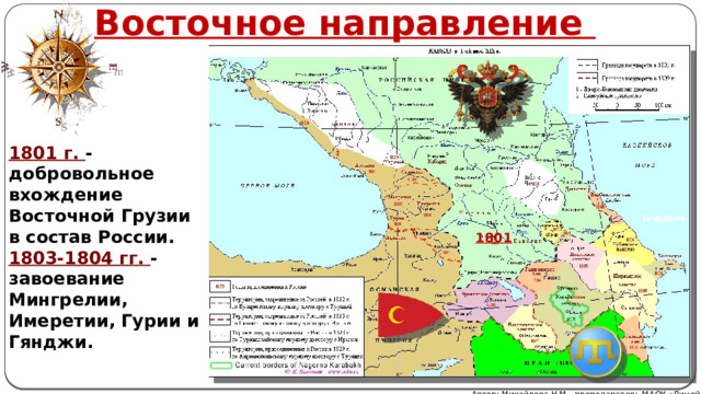 Восточное направление 1801 г. - добровольное вхождение Восточной Грузии в состав России. 1803-1804 гг. - завоевание Мингрелии, Имеретии, Гурии и Гянджи. 1801 Автор: Михайлова Н.М.- преподаватель МАОУ «Лицей № 21» 