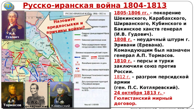 Русско-иранская война 1804-1813 Назовите предпосылки и причины войны? 1805-1806 гг. - покорение Шекинского, Карабахского, Ширванского, Кубинского и Бакинское ханств генерал (И.В. Гудович). 1808 г. - неудачный штурм г. Эривани (Еревана). Командующим был назначен генерал А.П. Тормасов. 1810 г. - персы и турки заключили союз против России. 1812 г. – разгром персидской армии (ген. П.С. Котляревский). 24 октября 1813 г. - Гюлистанский мирный договор.  И.В. Гудович А.П. Тормасов М. Ф. Каменский П.С. Котляревский Автор: Михайлова Н.М.- преподаватель МАОУ «Лицей № 21» 