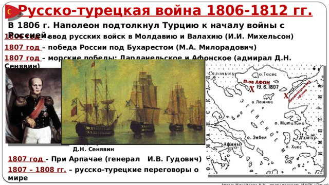 Русско-турецкая война 1806-1812 гг. В 1806 г. Наполеон подтолкнул Турцию к началу войны с Россией. 1806 год – ввод русских войск в Молдавию и Валахию (И.И. Михельсон) 1807 год – победа России под Бухарестом (М.А. Милорадович) 1807 год – морские победы: Дарданельское и Афонское (адмирал Д.Н. Сенявин) Адмирал Д.Н. Сенявин 1807 год - При Арпачае (генерал И.В. Гудович) 1807 – 1808 гг. – русско-турецкие переговоры о мире Автор: Михайлова Н.М.- преподаватель МАОУ «Лицей № 21» 