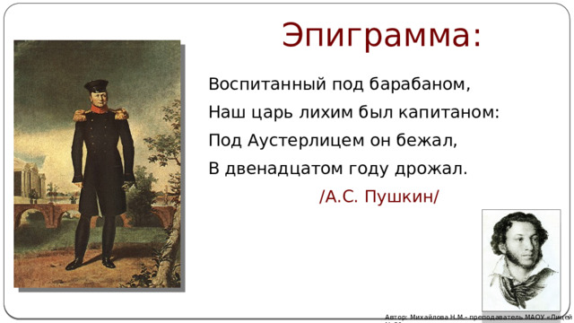 Эпиграмма: Воспитанный под барабаном, Наш царь лихим был капитаном: Под Аустерлицем он бежал, В двенадцатом году дрожал.      /А.С. Пушкин/ Автор: Михайлова Н.М.- преподаватель МАОУ «Лицей № 21» 