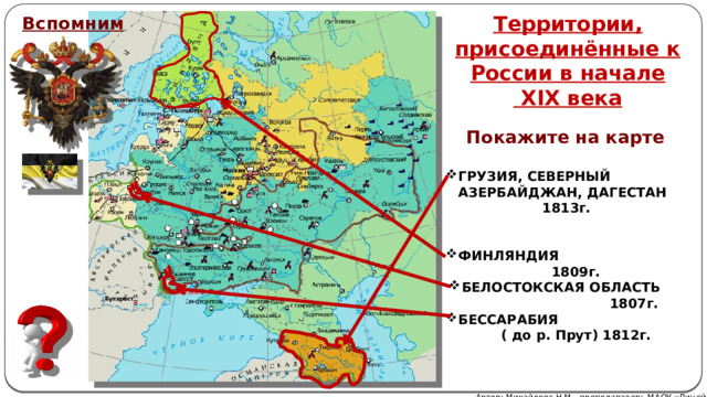 Территории, присоединённые к России в начале  XIX века Вспомним Покажите на карте ГРУЗИЯ, СЕВЕРНЫЙ АЗЕРБАЙДЖАН, ДАГЕСТАН  1813г.   ФИНЛЯНДИЯ  1809г.   БЕССАРАБИЯ  ( до р. Прут) 1812г. БЕЛОСТОКСКАЯ ОБЛАСТЬ  1807г. Автор: Михайлова Н.М.- преподаватель МАОУ «Лицей № 21» 