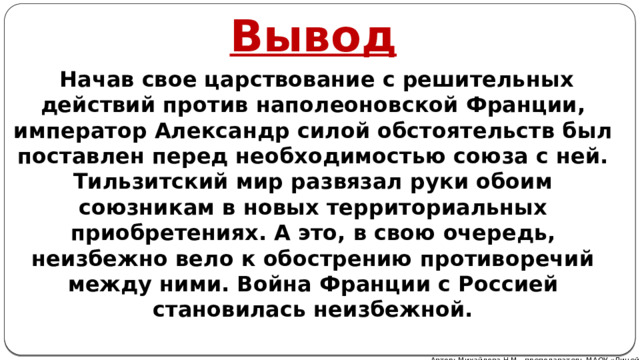 Вывод  Начав свое царствование с решительных действий против наполеоновской Франции, император Александр силой обстоятельств был поставлен перед необходимостью союза с ней. Тильзитский мир развязал руки обоим союзникам в новых территориальных приобретениях. А это, в свою очередь, неизбежно вело к обострению противоречий между ними. Война Франции с Россией становилась неизбежной. Автор: Михайлова Н.М.- преподаватель МАОУ «Лицей № 21» 