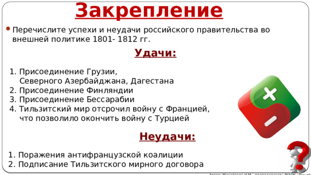 Закрепление Перечислите успехи и неудачи российского правительства во внешней политике 1801- 1812 гг. Удачи: 1. Присоединение Грузии,  Северного Азербайджана, Дагестана 2. Присоединение Финляндии 3. Присоединение Бессарабии 4. Тильзитский мир отсрочил войну с Францией,  что позволило окончить войну с Турцией Неудачи: 1. Поражения антифранцузской коалиции 2. Подписание Тильзитского мирного договора Автор: Михайлова Н.М.- преподаватель МАОУ «Лицей № 21» 