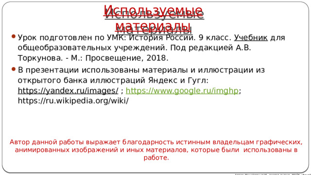 Используемые материалы Урок подготовлен по УМК: История России. 9 класс. Учебник для общеобразовательных учреждений. Под редакцией А.В. Торкунова. - М.: Просвещение, 2018. В презентации использованы материалы и иллюстрации из открытого банка иллюстраций Яндекс и Гугл: https://yandex.ru/images/ ; https://www.google.ru/imghp ; https://ru.wikipedia.org/wiki/ Автор данной работы выражает благодарность истинным владельцам графических, анимированных изображений и иных материалов, которые были использованы в работе. Автор: Михайлова Н.М.- преподаватель МАОУ «Лицей № 21» 