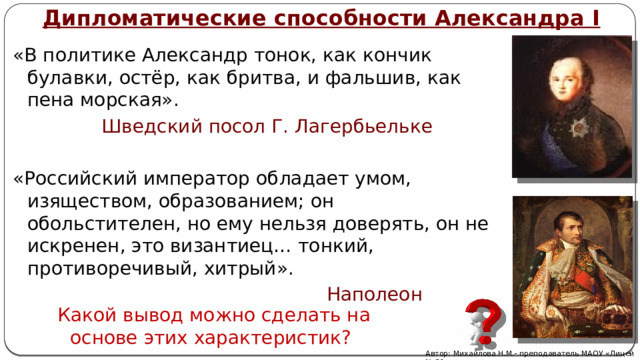 Дипломатические способности Александра I «В политике Александр тонок, как кончик булавки, остёр, как бритва, и фальшив, как пена морская».  Шведский посол Г. Лагербьельке «Российский император обладает умом, изяществом, образованием; он обольстителен, но ему нельзя доверять, он не искренен, это византиец… тонкий, противоречивый, хитрый».  Наполеон  Какой вывод можно сделать на основе этих характеристик? Автор: Михайлова Н.М.- преподаватель МАОУ «Лицей № 21» 