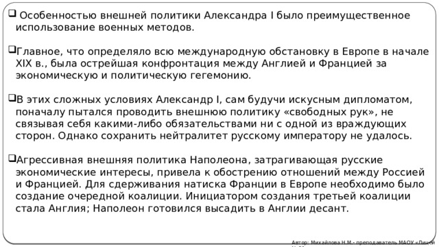  Особенностью внешней политики Александра I было преимущественное использование военных методов. Главное, что определяло всю международную обстановку в Европе в начале XIX в., была острейшая конфронтация между Англией и Францией за экономическую и политическую гегемонию. В этих сложных условиях Александр I, сам будучи искусным дипломатом, поначалу пытался проводить внешнюю политику «свободных рук», не связывая себя какими-либо обязательствами ни с одной из враждующих сторон. Однако сохранить нейтралитет русскому императору не удалось. Агрессивная внешняя политика Наполеона, затрагивающая русские экономические интересы, привела к обострению отношений между Россией и Францией. Для сдерживания натиска Франции в Европе необходимо было создание очередной коалиции. Инициатором создания третьей коалиции стала Англия; Наполеон готовился высадить в Англии десант. Автор: Михайлова Н.М.- преподаватель МАОУ «Лицей № 21»  