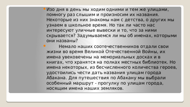 Изо дня в день мы ходим одними и тем же улицами, помногу раз слышим и произносим их названия. Некоторые из них знакомы нам с детства, о других мы узнаем в школьное время. Но так ли часто нас интересуют уличные вывески и то, что за ними скрывается? Задумываемся ли мы об именах, которыми они названы?  Немало наших соотечественников отдали свои жизни во время Великой Отечественной Войны, их имена увековечены на мемориальных досках и в книгах, что хранятся на полках местных библиотек. Но имена некоторых, из бесчисленного количества героев, удостоились чести дать названия улицам города Абакана. Для путешествия по Абакану мы выбрали особенный маршрут - прогулку по улицам города, носящим имена наших земляков. 