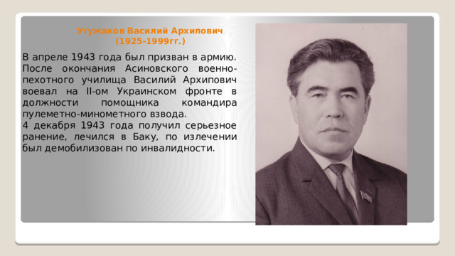 Угужаков Василий Архипович (1925-1999гг.) В апреле 1943 года был призван в армию. После окончания Асиновского военно-пехотного училища Василий Архипович воевал на II-ом Украинском фронте в должности помощника командира пулеметно-минометного взвода. 4 декабря 1943 года получил серьезное ранение, лечился в Баку, по излечении был демобилизован по инвалидности. 