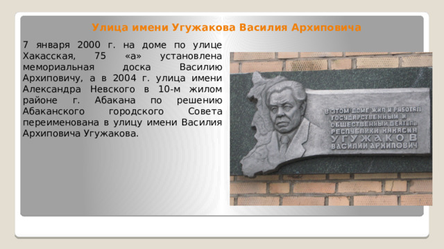 Улица имени Угужакова Василия Архиповича 7 января 2000 г. на доме по улице Хакасская, 75 «а» установлена мемориальная доска Василию Архиповичу, а в 2004 г. улица имени Александра Невского в 10-м жилом районе г. Абакана по решению Абаканского городского Совета переименована в улицу имени Василия Архиповича Угужакова. 