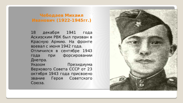 Чебодаев Михаил Иванович (1922-1945гг.) 18 декабря 1941 года Аскизским РВК был призван в Красную Армию. На фронте воевал с июня 1942 года. Отличился в сентябре 1943 года при форсировании Днепра. Указом Президиума Верхового Совета СССР от 23 октября 1943 года присвоено звание Героя Советского Союза. 