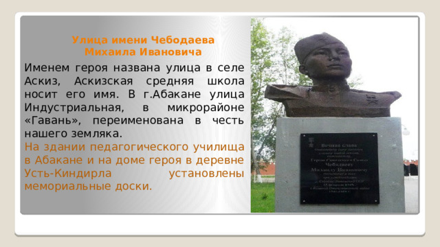 Улица имени Чебодаева Михаила Ивановича Именем героя названа улица в селе Аскиз, Аскизская средняя школа носит его имя. В г.Абакане улица Индустриальная, в микрорайоне «Гавань», переименована в честь нашего земляка. На здании педагогического училища в Абакане и на доме героя в деревне Усть-Киндирла установлены мемориальные доски. 