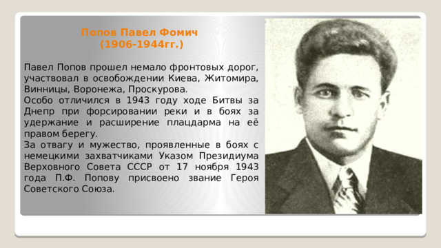 Попов Павел Фомич  (1906-1944гг.) Павел Попов прошел немало фронтовых дорог, участвовал в освобождении Киева, Житомира, Винницы, Воронежа, Проскурова. Особо отличился в 1943 году ходе Битвы за Днепр при форсировании реки и в боях за удержание и расширение плацдарма на её правом берегу. За отвагу и мужество, проявленные в боях с немецкими захватчиками Указом Президиума Верховного Совета СССР от 17 ноября 1943 года П.Ф. Попову присвоено звание Героя Советского Союза. 