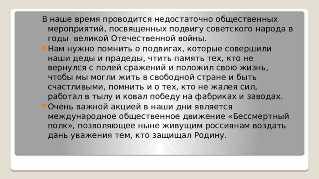 В наше время проводится недостаточно общественных мероприятий, посвященных подвигу советского народа в годы великой Отечественной войны. Нам нужно помнить о подвигах, которые совершили наши деды и прадеды, чтить память тех, кто не вернулся с полей сражений и положил свою жизнь, чтобы мы могли жить в свободной стране и быть счастливыми, помнить и о тех, кто не жалея сил, работал в тылу и ковал победу на фабриках и заводах. Очень важной акцией в наши дни является международное общественное движение «Бессмертный полк», позволяющее ныне живущим россиянам воздать дань уважения тем, кто защищал Родину. 
