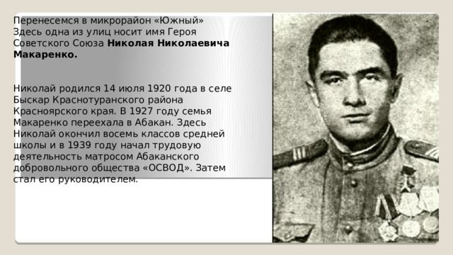 Перенесемся в микрорайон «Южный» Здесь одна из улиц носит имя Героя Советского Союза Николая Николаевича Макаренко.       Николай  родился 14 июля 1920 года в селе Быскар Краснотуранского района Красноярского края. В 1927 году семья Макаренко переехала в Абакан. Здесь Николай окончил восемь классов средней школы и в 1939 году начал трудовую деятельность матросом Абаканского добровольного общества «ОСВОД». Затем стал его руководителем. 