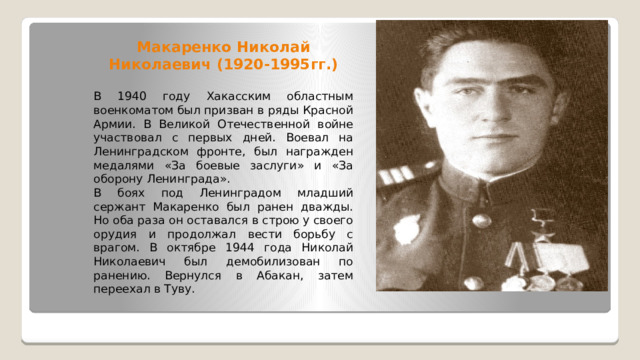 Макаренко Николай Николаевич (1920-1995гг.) В 1940 году Хакасским областным военкоматом был призван в ряды Красной Армии. В Великой Отечественной войне участвовал с первых дней. Воевал на Ленинградском фронте, был награжден медалями «За боевые заслуги» и «За оборону Ленинграда». В боях под Ленинградом младший сержант Макаренко был ранен дважды. Но оба раза он оставался в строю у своего орудия и продолжал вести борьбу с врагом. В октябре 1944 года Николай Николаевич был демобилизован по ранению. Вернулся в Абакан, затем переехал в Туву. 