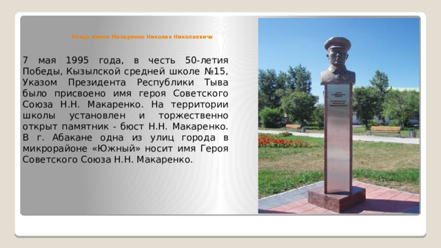 Улица имени Макаренко Николая Николаевича 7 мая 1995 года, в честь 50-летия Победы, Кызылской средней школе №15, Указом Президента Республики Тыва было присвоено имя героя Советского Союза Н.Н. Макаренко. На территории школы установлен и торжественно открыт памятник - бюст Н.Н. Макаренко. В г. Абакане одна из улиц города в микрорайоне «Южный» носит имя Героя Советского Союза Н.Н. Макаренко. 