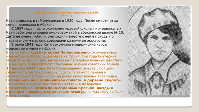 Перекрещенко Екатерина Федоровна (1920-1944гг.) Катя родилась в г. Минусинске в 1920 году. После смерти отца семья переехала в Абакан.  С 1937 года, после окончания краевой школы пионервожатых, Катя работала старшей пионервожатой в абаканской школе № 10. Дети ее очень любили, они ходили вместе с ней в походы по партизанским местам, совершали различные экскурсии.  В июле 1941 года Катя закончила медицинские курсы медсестер и ушла на фронт. В июле 1941 года Екатерина Перекрещенко , окончив курсы медсестер, добровольцем ушла на фронт. Три года Екатерина спасала жизни солдат, находясь на передовой военных действий. На ее счету более пятисот спасенных жизней советских воинов. 17 января 1944 года Катя Перекрещенко вместе с бойцами своей части ушла в разведку, где была тяжело ранена и скончалась от потери крови на руках своих боевых товарищей. Похоронили ее в Калининской области, в деревне Скураты. За участие в боевых действиях Екатерина Федоровна Перекрещенко награждена орденами Красной Звезды и Красного Знамени, медалью «За отвагу». В 1944 году ей было всего 23 года. 