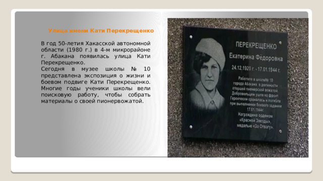 Улица имени Кати Перекрещенко В год 50-летия Хакасской автономной области (1980 г.) в 4-м микрорайоне г. Абакана появилась улица Кати Перекрещенко. Сегодня в музее школы № 10 представлена экспозиция о жизни и боевом подвиге Кати Перекрещенко. Многие годы ученики школы вели поисковую работу, чтобы собрать материалы о своей пионервожатой. 