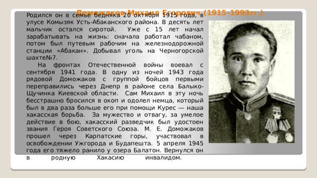 Доможаков Михаил Егорович (1915-1993гг.) Родился он в семье бедняка 20 октября 1915 года, в улусе Комызяк Усть-Абаканского района. В десять лет мальчик остался сиротой. Уже с 15 лет начал зарабатывать на жизнь: сначала работал чабаном, потом был путевым рабочим на железнодорожной станции «Абакан». Добывал уголь на Черногорской шахте№7.        На фронтах Отечественной войны воевал с сентября 1941 года. В одну из ночей 1943 года рядовой Доможаков с группой бойцов первыми переправились через Днепр в районе села Балыко-Щучинка Киевской области. Сам Михаил в эту ночь бесстрашно бросился в окоп и одолел немца, который был в два раза больше его при помощи Курес — наша хакасская борьба. За мужество и отвагу, за умелое действие в бою, хакасский разведчик был удостоен звания Героя Советского Союза. М. Е. Доможаков прошел через Карпатские горы, участвовал в освобождении Ужгорода и Будапешта.  5 апреля 1945 года его тяжело ранило у озера Балатон. Вернулся он в родную Хакасию инвалидом.   