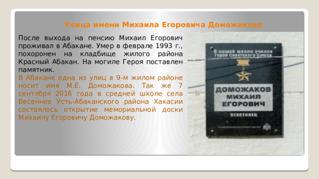 Улица имени Михаила Егоровича Доможакова После выхода на пенсию Михаил Егорович проживал в Абакане. Умер в феврале 1993 г., похоронен на кладбище жилого района Красный Абакан. На могиле Героя поставлен памятник. В Абакане одна из улиц в 9-м жилом районе носит имя М.Е. Доможакова. Так же 7 сентября 2016 года в средней школе села Весеннее Усть-Абаканского района Хакасии состоялось открытие мемориальной доски Михаилу Егоровичу Доможакову. 