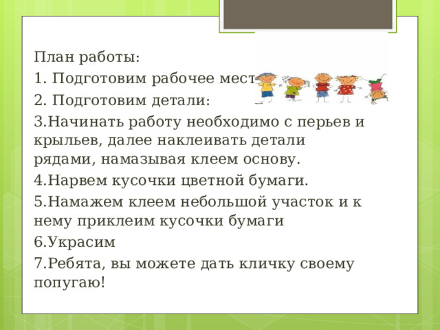 План работы: 1. Подготовим рабочее место. 2. Подготовим детали: 3.Начинать работу необходимо с перьев и крыльев, далее наклеивать детали рядами, намазывая клеем основу. 4.Нарвем кусочки цветной бумаги. 5.Намажем клеем небольшой участок и к нему приклеим кусочки бумаги 6.Украсим 7.Ребята, вы можете дать кличку своему попугаю! 