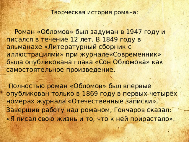 Творческая история романа:  Роман «Обломов» был задуман в 1947 году и писался в течение 12 лет. В 1849 году в альманахе «Литературный сборник с иллюстрациями» при журнале«Современник» была опубликована глава «Сон Обломова» как самостоятельное произведение.   Полностью роман «Обломов» был впервые опубликован только в 1869 году в первых четырёх номерах журнала «Отечественные записки». Завершив работу над романом, Гончаров сказал: «Я писал свою жизнь и то, что к ней прирастало».   