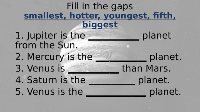 Fill in the gaps  smallest, hotter, youngest, fifth, biggest 1. Jupiter is the ___________ planet from the Sun. 2. Mercury is the ___________ planet. 3. Venus is ___________ than Mars. 4. Saturn is the __________ planet. 5. Venus is the _____________ planet. 