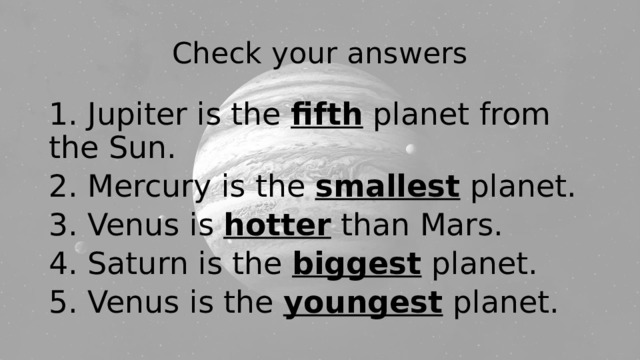 Check your answers 1. Jupiter is the fifth planet from the Sun. 2. Mercury is the smallest planet. 3. Venus is hotter than Mars. 4. Saturn is the biggest planet. 5. Venus is the youngest planet. 