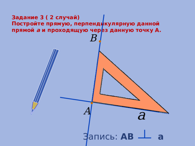  Задание 3 ( 2 случай)  Постройте прямую, перпендикулярную данной прямой a и проходящую через данную точку А.   Запись: АB a 
