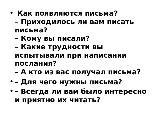   Как появляются письма?  – Приходилось ли вам писать письма?  – Кому вы писали?  – Какие трудности вы испытывали при написании послания?  – А кто из вас получал письма? – Для чего нужны письма? – Всегда ли вам было интересно и приятно их читать? 