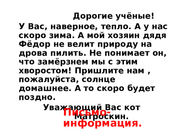  Дорогие учёные! У Вас, наверное, тепло. А у нас скоро зима. А мой хозяин дядя Фёдор не велит природу на дрова пилить. Не понимает он, что замёрзнем мы с этим хворостом! Пришлите нам , пожалуйста, солнце домашнее. А то скоро будет поздно.  Уважающий Вас кот Матроскин.  Письмо-информация. 