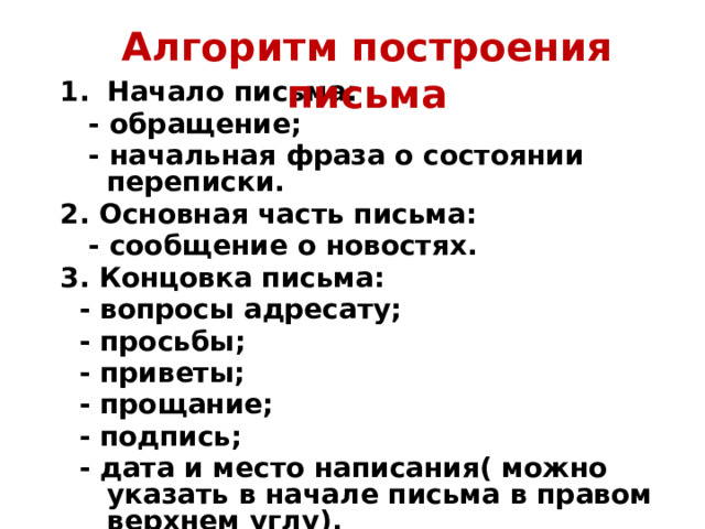 Алгоритм построения письма Начало письма:  - обращение;  - начальная фраза о состоянии переписки. 2. Основная часть письма:  - сообщение о новостях. 3. Концовка письма:  - вопросы адресату;  - просьбы;  - приветы;  - прощание;  - подпись;  - дата и место написания( можно указать в начале письма в правом верхнем углу). 