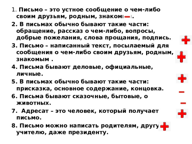 1. Письмо – это устное сообщение о чем-либо своим друзьям, родным, знакомым. 2. В письмах обычно бывают такие части: обращение, рассказ о чем-либо, вопросы, добрые пожелания, слова прощания, подпись. 3. Письмо – написанный текст, посылаемый для сообщения о чем-либо своим друзьям, родным, знакомым . 4. Письма бывают деловые, официальные, личные. 5. В письмах обычно бывают такие части: присказка, основное содержание, концовка. 6. Письма бывают сказочные, бытовые, о животных. 7.  Адресат – это человек, который получает письмо. 8. Письмо можно написать родителям, другу, учителю, даже президенту.  