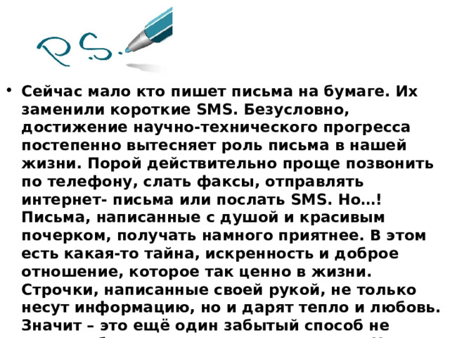 Сейчас мало кто пишет письма на бумаге. Их заменили короткие SMS. Безусловно, достижение научно-технического прогресса постепенно вытесняет роль письма в нашей жизни. Порой действительно проще позвонить по телефону, слать факсы, отправлять интернет- письма или послать SMS. Но…! Письма, написанные с душой и красивым почерком, получать намного приятнее. В этом есть какая-то тайна, искренность и доброе отношение, которое так ценно в жизни. Строчки, написанные своей рукой, не только несут информацию, но и дарят тепло и любовь. Значит – это ещё один забытый способ не только общаться, но и дарить радость. Не случайно существует и такое определение письма: «Письмо – это труд души, обращенный к другому человеку».  