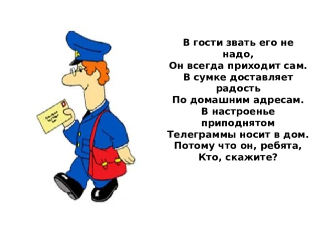 В гости звать его не надо,  Он всегда приходит сам.  В сумке доставляет радость  По домашним адресам.  В настроенье приподнятом  Телеграммы носит в дом.  Потому что он, ребята,  Кто, скажите?       